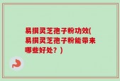 易撰灵芝孢子粉功效(易撰灵芝孢子粉能带来哪些好处？)