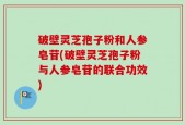 破壁灵芝孢子粉和人参皂苷(破壁灵芝孢子粉与人参皂苷的联合功效)