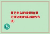灵芝怎么配料煲汤(灵芝煲汤的配料及制作方法)