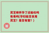 灵芝娘怀孕了还能吃吗有毒吗(孕妇能否食用灵芝？是否有害？)