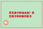 灵芝孢子粉加水后？灵芝孢子粉的制作配方