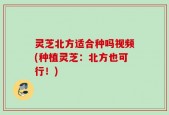 灵芝北方适合种吗视频(种植灵芝：北方也可行！)