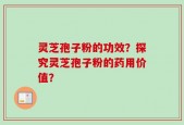 灵芝孢子粉的功效？探究灵芝孢子粉的药用价值？