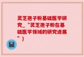 灵芝孢子粉基础医学研究_“灵芝孢子粉在基础医学领域的研究进展”)