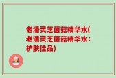 老潘灵芝菌菇精华水(老潘灵芝菌菇精华水：护肤佳品)