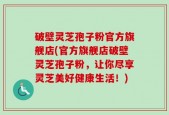 破壁灵芝孢子粉官方旗舰店(官方旗舰店破壁灵芝孢子粉，让你尽享灵芝美好健康生活！)