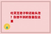 吃灵芝孢子粉还能头泡？你想不到的答案在这里