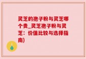 灵芝的孢子粉与灵芝哪个贵_灵芝孢子粉与灵芝：价值比较与选择指南)