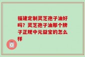 福建定制灵芝孢子油好吗？灵芝孢子油那个牌子正规中元益宝的怎么样