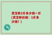 灵芝粉1斤多少钱一斤(灵芝粉价格：1斤多少钱？)