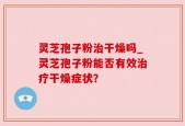 灵芝孢子粉治干燥吗_灵芝孢子粉能否有效治疗干燥症状？
