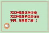 灵芝种植体区别价格(灵芝种植体的类型价位不同，您需要了解！)