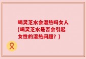 喝灵芝水会湿热吗女人(喝灵芝水是否会引起女性的湿热问题？)