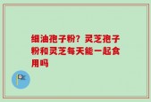 细油孢子粉？灵芝孢子粉和灵芝每天能一起食用吗