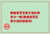 勤善堂灵芝孢子油价格多少一瓶(勤善堂灵芝孢子油价格查询)