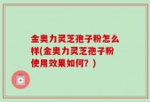 金奥力灵芝孢子粉怎么样(金奥力灵芝孢子粉使用效果如何？)
