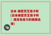 日本 破壁灵芝孢子粉(日本破壁灵芝孢子粉：提高免疫力的健康选择)