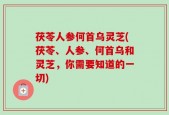 茯苓人参何首乌灵芝(茯苓、人参、何首乌和灵芝，你需要知道的一切)