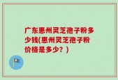 广东惠州灵芝孢子粉多少钱(惠州灵芝孢子粉价格是多少？)