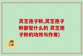 灵芝孢子粉,灵芝孢子粉都管什么的 灵芝孢子粉的功效与作用)