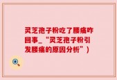 灵芝孢子粉吃了腰痛咋回事_“灵芝孢子粉引发腰痛的原因分析”)