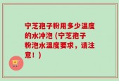 宁芝孢子粉用多少温度的水冲泡 (宁芝孢子粉泡水温度要求，请注意！)