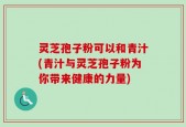 灵芝孢子粉可以和青汁(青汁与灵芝孢子粉为你带来健康的力量)