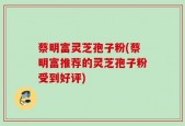 蔡明富灵芝孢子粉(蔡明富推荐的灵芝孢子粉受到好评)