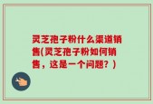 灵芝孢子粉什么渠道销售(灵芝孢子粉如何销售，这是一个问题？)
