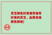 灵芝颜色好用推荐推荐好用的灵芝，品质高端颜色鲜艳)