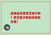吉林仙芝楼灵芝孢子粉？灵芝孢子粉的功效和作用？
