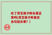 吃了灵芝孢子粉头昏正常吗(灵芝孢子粉是否会引起头晕？)