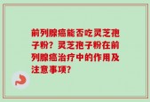 前列腺癌能否吃灵芝孢子粉？灵芝孢子粉在前列腺癌治疗中的作用及注意事项？