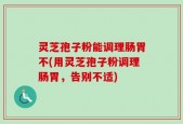 灵芝孢子粉能调理肠胃不(用灵芝孢子粉调理肠胃，告别不适)
