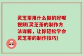 灵芝茶用什么做的好呢视频(灵芝茶的制作方法详解，让你轻松学会灵芝茶的制作技巧)