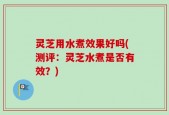 灵芝用水煮效果好吗(测评：灵芝水煮是否有效？)