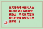 玉灵芝咖啡杯图片大全集(珍贵灵芝与咖啡完美融合：欣赏玉灵芝咖啡杯的完美造型与艺术性彩绘！)