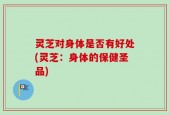 灵芝对身体是否有好处(灵芝：身体的保健圣品)
