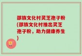 邵族文化村灵芝孢子粉(邵族文化村推出灵芝孢子粉，助力健康养生)