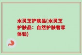 水灵芝护肤品(水灵芝护肤品：自然护肤奢享体验)