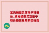 紫光破壁灵芝孢子粉报价_紫光破壁灵芝孢子粉价格信息及购买指南