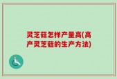 灵芝菇怎样产量高(高产灵芝菇的生产方法)
