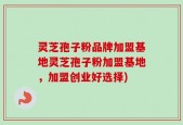 灵芝孢子粉品牌加盟基地灵芝孢子粉加盟基地，加盟创业好选择)