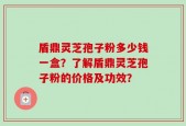 盾鼎灵芝孢子粉多少钱一盒？了解盾鼎灵芝孢子粉的价格及功效？