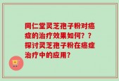 同仁堂灵芝孢子粉对癌症的治疗效果如何？？探讨灵芝孢子粉在癌症治疗中的应用？