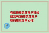 有在使用灵芝孢子粉的朋友吗(使用灵芝孢子粉的朋友分享心得)