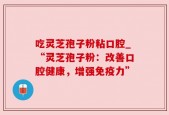 吃灵芝孢子粉粘口腔_“灵芝孢子粉：改善口腔健康，增强免疫力”