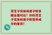 灵芝子实体和孢子粉多糖含量对比？分析灵芝子实体和孢子粉营养成分的差异？