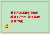 灵芝产品基地(打造优质灵芝产业：灵芝基地全景介绍)
