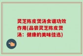 灵芝陈皮煲汤食谱功效作用(品尝灵芝陈皮煲汤：健康的美味佳选)